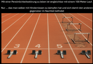 Persönlichkeitsstörungen gleichen einem unfairen 100 Meter Lauf wobei derjenige mit einer Persönlichkeitsstörung mit ungleich härten Bedingungen zu kämpfen hat und damit den anderen Läufern gegenüber immer im Nachteil ist